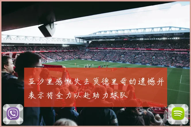 亚沙里感慨失去莫德里奇的遗憾并表示将全力以赴助力球队