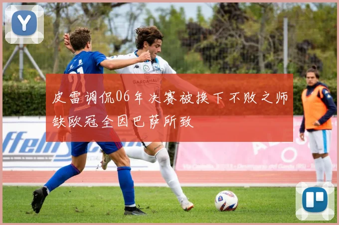 皮雷调侃06年决赛被换下不败之师缺欧冠全因巴萨所致