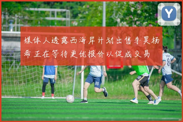 媒体人透露西海岸计划出售李昊杨希正在等待更优报价以促成交易