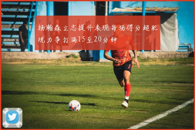 杨瀚森立志提升表现每场得分超犯规力争打满15至20分钟