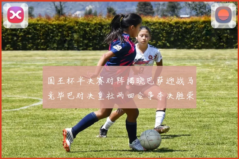 国王杯半决赛对阵揭晓巴萨迎战马竞毕巴对决皇社两回合争夺决胜荣耀
