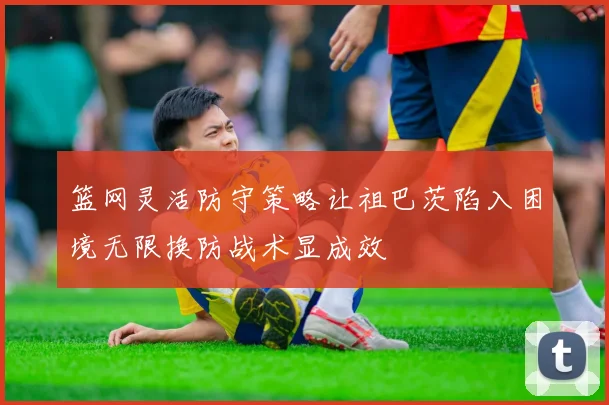 篮网灵活防守策略让祖巴茨陷入困境无限换防战术显成效