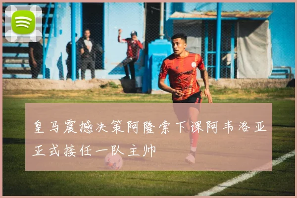 皇马震撼决策阿隆索下课阿韦洛亚正式接任一队主帅