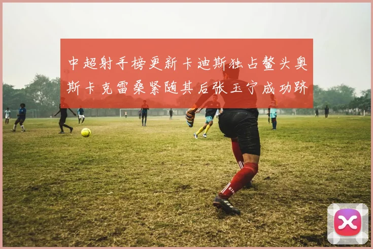 中超射手榜更新卡迪斯独占鳌头奥斯卡克雷桑紧随其后张玉宁成功跻身前十