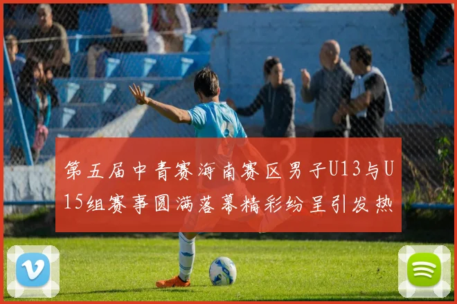 第五届中青赛海南赛区男子U13与U15组赛事圆满落幕精彩纷呈引发热烈反响