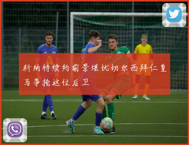 科纳特续约前景堪忧切尔西拜仁皇马争抢这位后卫