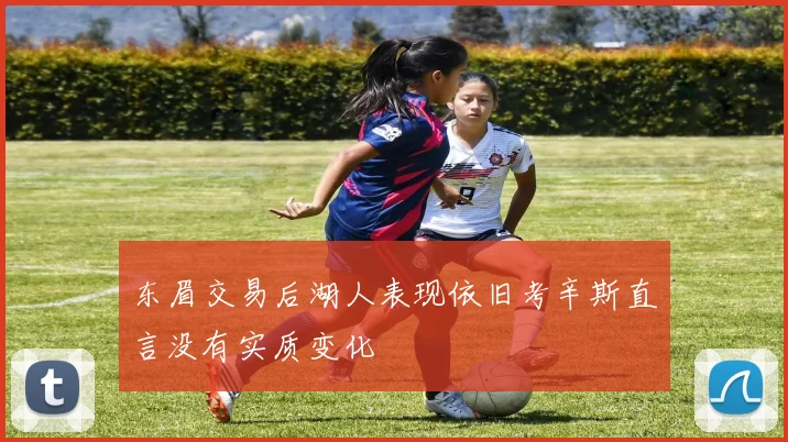 东眉交易后湖人表现依旧考辛斯直言没有实质变化