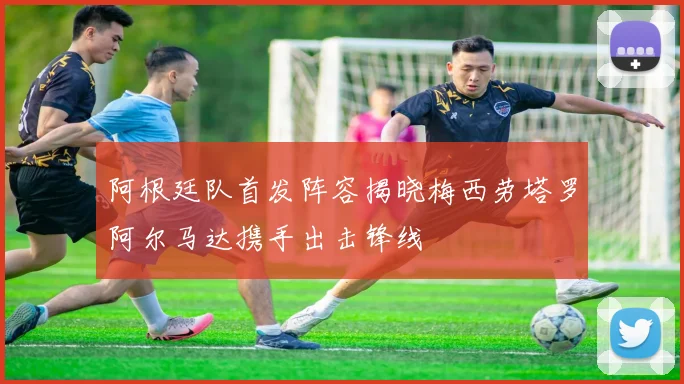阿根廷队首发阵容揭晓梅西劳塔罗阿尔马达携手出击锋线