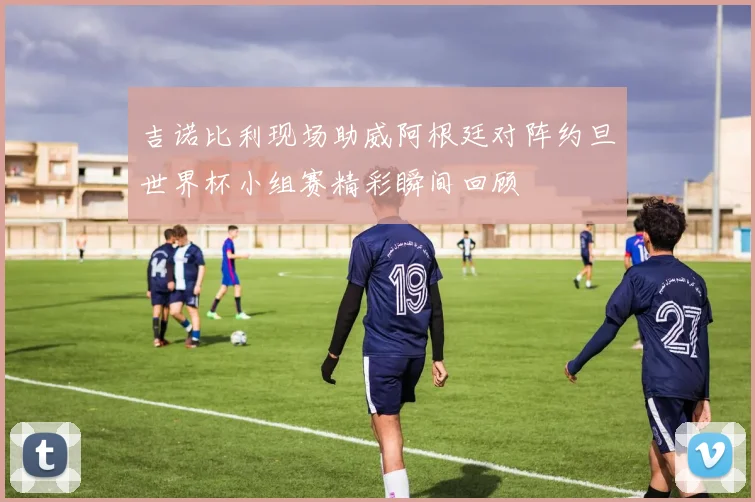 吉诺比利现场助威阿根廷对阵约旦世界杯小组赛精彩瞬间回顾