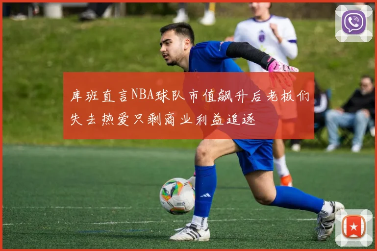 库班直言NBA球队市值飙升后老板们失去热爱只剩商业利益追逐