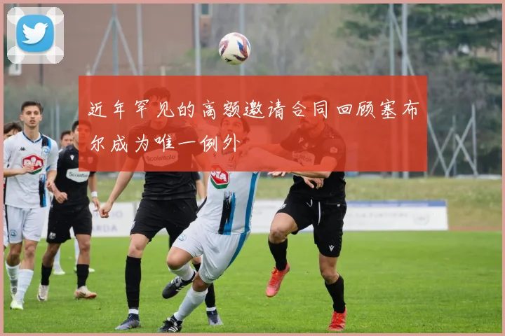 近年罕见的高额邀请合同回顾塞布尔成为唯一例外