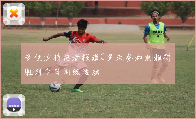 多位沙特记者报道C罗未参加利雅得胜利今日训练活动