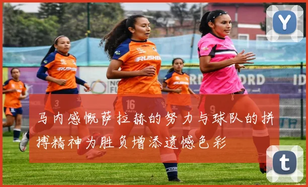 马内感慨萨拉赫的努力与球队的拼搏精神为胜负增添遗憾色彩