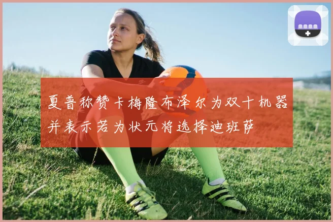 夏普称赞卡梅隆布泽尔为双十机器并表示若为状元将选择迪班萨