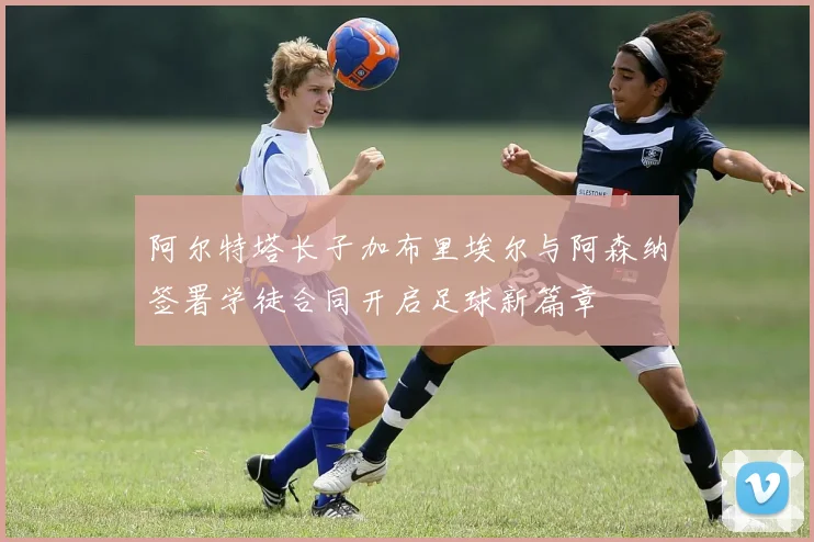 阿尔特塔长子加布里埃尔与阿森纳签署学徒合同开启足球新篇章